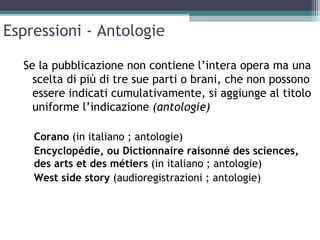 Espressioni - Antologie

  Se la pubblicazione non contiene l’intera opera ma una
    scelta di più di tre sue parti o brani, che non possono
    essere indicati cumulativamente, si aggiunge al titolo
    uniforme l’indicazione (antologie)

    Corano (in italiano ; antologie)
    Encyclopédie, ou Dictionnaire raisonné des sciences,
    des arts et des métiers (in italiano ; antologie)
    West side story (audioregistrazioni ; antologie)
 