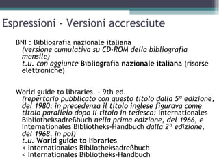 Espressioni - Versioni accresciute
  BNI : Bibliografia nazionale italiana
   (versione cumulativa su CD-ROM della bibliografia
   mensile)
   t.u. con aggiunte Bibliografia nazionale italiana (risorse
   elettroniche)

  World guide to libraries. – 9th ed.
   (repertorio pubblicato con questo titolo dalla 5ª edizione,
   del 1980; in precedenza il titolo inglese figurava come
   titolo parallelo dopo il titolo in tedesco: Internationales
   Bibliotheksadreßbuch nella prima edizione, del 1966, e
   Internationales Bibliotheks-Handbuch dalla 2ª edizione,
   del 1968, in poi)
   t.u. World guide to libraries
   < Internationales Bibliotheksadreßbuch
   < Internationales Bibliotheks-Handbuch
 