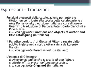Espressioni - Traduzioni
  Funzioni e oggetti della catalogazione per autore e
    titolo : un contributo alla teoria della catalogazione /
    Ákos Domanovszky ; edizione italiana a cura di Mauro
    Guerrini ; traduzione di Barbara Patui, Carlo Bianchini e
    Pino Buizza
    t.u. con aggiunte Functions and objects of author and
    title cataloguing (in italiano)

  Il Paradiso perduto / di Giovanni Milton ; recato dallo
     sciolto inglese nella nostra ottava rima da Lorenzo
     Mancini
     t.u. con aggiunte Paradise lost (in italiano)

  L’epopea di Gilgamesh
    (l’Avvertenza indica che si tratta di una “libera
    traduzione”, in prosa, del poema accadico)
    t.u. con aggiunte Gilgameš (in italiano)
 