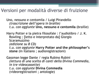 Versioni per modalità diverse di fruizione
  Uno, nessuno e centomila / Luigi Pirandello
   (trascrizione dell’opera in braille)
   t.u. con aggiunte Uno, nessuno e centomila (braille)
  Harry Potter e la pietra filosofale : l’audiolibro / J. K.
   Rowling ; [letto e interpretato da] Giorgio
   Scaramuzzino
   (edizione su 8 CD)
   t.u. con aggiunte Harry Potter and the philosopher’s
   stone (in italiano ; audioregistrazioni)
  Gassman legge Dante / regia Rubino Rubini
   (lettura di una scelta di canti della Divina Commedia,
   in tre videocassette)
   t.u. con aggiunte Divina Commedia
   (videoregistrazioni ; antologie)
 