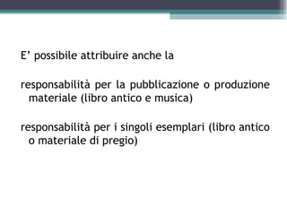 E’ possibile attribuire anche la

responsabilità per la pubblicazione o produzione
  materiale (libro antico e musica)

responsabilità per i singoli esemplari (libro antico
  o materiale di pregio)
 
