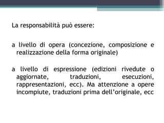 La responsabilità può essere:


a livello di opera (concezione, composizione e
 realizzazione della forma originale)

a livello di espressione (edizioni rivedute o
 aggiornate,       traduzioni,        esecuzioni,
 rappresentazioni, ecc). Ma attenzione a opere
 incompiute, traduzioni prima dell’originale, ecc
 