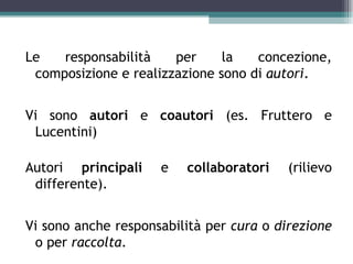 Le   responsabilità    per     la   concezione,
 composizione e realizzazione sono di autori.


Vi sono autori e coautori (es. Fruttero e
 Lucentini)

Autori principali    e   collaboratori   (rilievo
 differente).


Vi sono anche responsabilità per cura o direzione
 o per raccolta.
 