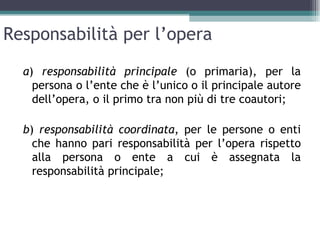 Responsabilità per l’opera
  a) responsabilità principale (o primaria), per la
    persona o l’ente che è l’unico o il principale autore
    dell’opera, o il primo tra non più di tre coautori;

  b) responsabilità coordinata, per le persone o enti
    che hanno pari responsabilità per l’opera rispetto
    alla persona o ente a cui è assegnata la
    responsabilità principale;
 