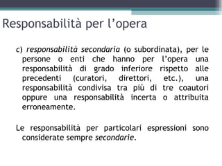Responsabilità per l’opera
  c) responsabilità secondaria (o subordinata), per le
    persone o enti che hanno per l’opera una
    responsabilità di grado inferiore rispetto alle
    precedenti (curatori, direttori, etc.), una
    responsabilità condivisa tra più di tre coautori
    oppure una responsabilità incerta o attribuita
    erroneamente.

  Le responsabilità per particolari espressioni sono
   considerate sempre secondarie.
 