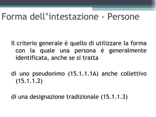 Forma dell’intestazione - Persone

  Il criterio generale è quello di utilizzare la forma
    con la quale una persona è generalmente
    identificata, anche se si tratta

  di uno pseudonimo (15.1.1.1A) anche collettivo
    (15.1.1.2)

  di una designazione tradizionale (15.1.1.3)
 
