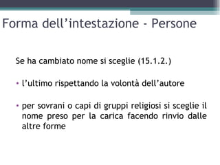Forma dell’intestazione - Persone

  Se ha cambiato nome si sceglie (15.1.2.)

  • l’ultimo rispettando la volontà dell’autore

  • per sovrani o capi di gruppi religiosi si sceglie il
    nome preso per la carica facendo rinvio dalle
    altre forme
 