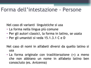 Forma dell’intestazione - Persone

  Nel caso di varianti linguistiche si usa
  • La forma nella lingua più comune
  • Per gli autori classici, la forma in latino, se usata
  • Per gli umanisti si veda 15.1.3.1 C e D

  Nel caso di nomi in alfabeti diversi da quello latino si
    usa
  • La forma originale con traslitterazione (=) a meno
    che non abbiano un nome in alfabeto latino ben
    conosciuto (es. Avicenna)
 