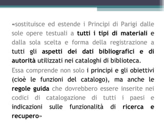 «sostituisce ed estende i Principi di Parigi dalle
sole opere testuali a tutti i tipi di materiali e
dalla sola scelta e forma della registrazione a
tutti gli aspetti dei dati bibliografici e di
autorità utilizzati nei cataloghi di biblioteca.
Essa comprende non solo i principi e gli obiettivi
(cioè le funzioni del catalogo), ma anche le
regole guida che dovrebbero essere inserite nei
codici di catalogazione di tutti i paesi e
indicazioni sulle funzionalità di ricerca e
recupero»
 