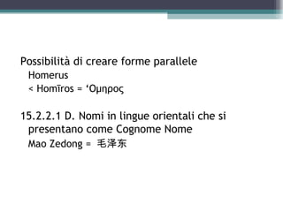 Possibilità di creare forme parallele
 Homerus
 < Homīros = ‘Ομηρος

15.2.2.1 D. Nomi in lingue orientali che si
 presentano come Cognome Nome
 Mao Zedong = 毛泽东
 