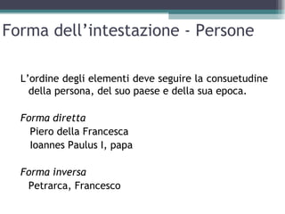 Forma dell’intestazione - Persone

  L’ordine degli elementi deve seguire la consuetudine
    della persona, del suo paese e della sua epoca.

  Forma diretta
    Piero della Francesca
    Ioannes Paulus I, papa

  Forma inversa
   Petrarca, Francesco
 
