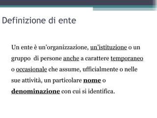 Definizione di ente

  Un ente è un’organizzazione, un’istituzione o un
  gruppo di persone anche a carattere temporaneo
  o occasionale che assume, ufficialmente o nelle
  sue attività, un particolare nome o
  denominazione con cui si identifica.
 