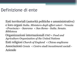 Definizione di ente

  Enti territoriali (autorità politiche e amministrative)
  e loro organi Italia. Ministero degli affari esteri - Venezia
  <Provincia> - Sanremo < San Remo - Italia. Senato.
  Biblioteca
  Organizzazioni internazionali FAO < Food and
  Agriculture Organization of the United Nations
  Enti religiosi Church of England < Chiesa anglicana
  Associazioni Censis < Centro studi investimenti sociali -
  Aziende
 