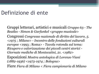 Definizione di ente

  Gruppi letterari, artistici e musicali Gruppo 63 - The
  Beatles - Simon & Garfunkel <gruppo musicale>
  Congressi Congresso nazionale di diritto del lavoro, 5.
  <1975 ; Milano> - Incontro delle fondazioni culturali
  europee <1993 ; Roma> - Tavola rotonda sul tema:
  Ricupero e valorizzazione dei piccoli centri storici -
  Giornate mediche di Montecatini, 21. <1982>
  Esposizioni Mostra antologica di Lorenzo Viani
  (1882-1936) <1973-1974 ; Bologna>
  Fiere Fiera di Milano < Fiera campionaria di Milano
 