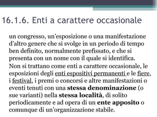16.1.6. Enti a carattere occasionale
 un congresso, un’esposizione o una manifestazione
 d’altro genere che si svolge in un periodo di tempo
 ben definito, normalmente prefissato, e che si
 presenta con un nome con il quale si identifica.
 Non si trattano come enti a carattere occasionale, le
 esposizioni degli enti espositivi permanenti e le fiere,
 i festival, i premi o concorsi e altre manifestazioni o
 eventi tenuti con una stessa denominazione (o
 sue varianti) nella stessa località, di solito
 periodicamente e ad opera di un ente apposito o
 comunque di un’organizzazione stabile.
 
