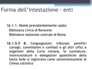 Forma dell’intestazione - enti

  16.1.1. Nome prevalentemente usato
   Biblioteca civica di Rovereto
   Biblioteca nazionale centrale di Roma

  16.1.5.5 B. Congregazioni, tribunali, pontifici
   consigli, commissioni e comitati e gli altri uffici e
   organismi della Curia romana, le nunziature,
   internunziature e delegazioni apostoliche della
   Santa Sede si registrano come sottointestazione di
   Chiesa cattolica
 