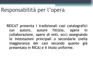Responsabilità per l’opera

  REICAT presenta i tradizionali casi catalografici
   (un autore, autore fittizio, opere in
   collaborazione, opere di enti, ecc) assegnando
   le intestazioni principali o secondarie (nella
   maggioranza dei casi secondo quanto già
   presentato in RICA) e il titolo uniforme.
 