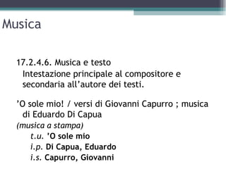 Musica

  17.2.4.6. Musica e testo
   Intestazione principale al compositore e
   secondaria all’autore dei testi.

  ’O sole mio! / versi di Giovanni Capurro ; musica
    di Eduardo Di Capua
  (musica a stampa)
     t.u. ’O sole mio
     i.p. Di Capua, Eduardo
     i.s. Capurro, Giovanni
 