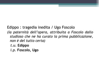 Edippo : tragedia inedita / Ugo Foscolo
(la paternità dell’opera, attribuita a Foscolo dallo
  studioso che ne ha curato la prima pubblicazione,
  non è del tutto certa)
  t.u. Edippo
  i.p. Foscolo, Ugo
 