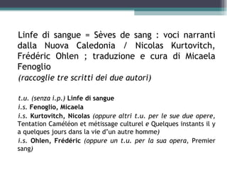 Linfe di sangue = Sèves de sang : voci narranti
dalla Nuova Caledonia / Nicolas Kurtovitch,
Frédéric Ohlen ; traduzione e cura di Micaela
Fenoglio
(raccoglie tre scritti dei due autori)

t.u. (senza i.p.) Linfe di sangue
i.s. Fenoglio, Micaela
i.s. Kurtovitch, Nicolas (oppure altri t.u. per le sue due opere,
Tentation Caméléon et métissage culturel e Quelques instants il y
a quelques jours dans la vie d’un autre homme)
i.s. Ohlen, Frédéric (oppure un t.u. per la sua opera, Premier
sang)
 