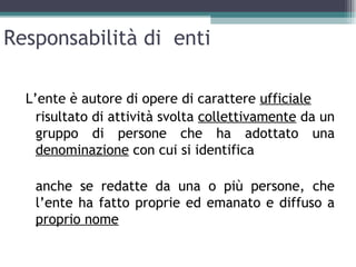 Responsabilità di enti

  L’ente è autore di opere di carattere ufficiale
    risultato di attività svolta collettivamente da un
    gruppo di persone che ha adottato una
    denominazione con cui si identifica

   anche se redatte da una o più persone, che
   l’ente ha fatto proprie ed emanato e diffuso a
   proprio nome
 