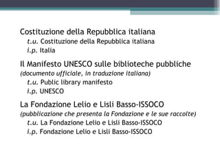 Costituzione della Repubblica italiana
  t.u. Costituzione della Repubblica italiana
  i.p. Italia

Il Manifesto UNESCO sulle biblioteche pubbliche
(documento ufficiale, in traduzione italiana)
  t.u. Public library manifesto
  i.p. UNESCO

La Fondazione Lelio e Lisli Basso-ISSOCO
(pubblicazione che presenta la Fondazione e le sue raccolte)
  t.u. La Fondazione Lelio e Lisli Basso-ISSOCO
  i.p. Fondazione Lelio e Lisli Basso-ISSOCO
 