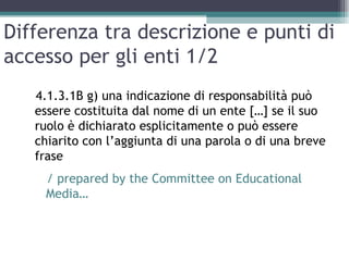Differenza tra descrizione e punti di
accesso per gli enti 1/2
   4.1.3.1B g) una indicazione di responsabilità può
   essere costituita dal nome di un ente […] se il suo
   ruolo è dichiarato esplicitamente o può essere
   chiarito con l’aggiunta di una parola o di una breve
   frase
    / prepared by the Committee on Educational
    Media…
 