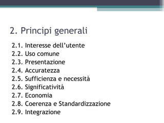 2. Principi generali
2.1.   Interesse dell’utente
2.2.   Uso comune
2.3.   Presentazione
2.4.   Accuratezza
2.5.   Sufficienza e necessità
2.6.   Significatività
2.7.   Economia
2.8.   Coerenza e Standardizzazione
2.9.   Integrazione
 
