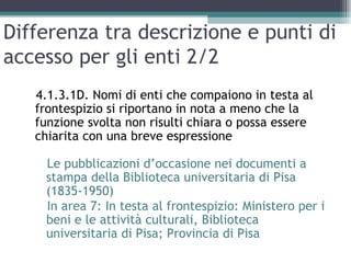 Differenza tra descrizione e punti di
accesso per gli enti 2/2
   4.1.3.1D. Nomi di enti che compaiono in testa al
   frontespizio si riportano in nota a meno che la
   funzione svolta non risulti chiara o possa essere
   chiarita con una breve espressione

    Le pubblicazioni d’occasione nei documenti a
    stampa della Biblioteca universitaria di Pisa
    (1835-1950)
    In area 7: In testa al frontespizio: Ministero per i
    beni e le attività culturali, Biblioteca
    universitaria di Pisa; Provincia di Pisa
 