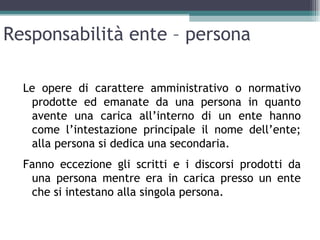 Responsabilità ente – persona

  Le opere di carattere amministrativo o normativo
   prodotte ed emanate da una persona in quanto
   avente una carica all’interno di un ente hanno
   come l’intestazione principale il nome dell’ente;
   alla persona si dedica una secondaria.
  Fanno eccezione gli scritti e i discorsi prodotti da
   una persona mentre era in carica presso un ente
   che si intestano alla singola persona.
 