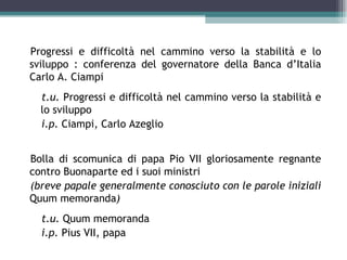 Progressi e difficoltà nel cammino verso la stabilità e lo
sviluppo : conferenza del governatore della Banca d’Italia
Carlo A. Ciampi
  t.u. Progressi e difficoltà nel cammino verso la stabilità e
  lo sviluppo
  i.p. Ciampi, Carlo Azeglio


Bolla di scomunica di papa Pio VII gloriosamente regnante
contro Buonaparte ed i suoi ministri
(breve papale generalmente conosciuto con le parole iniziali
Quum memoranda)
  t.u. Quum memoranda
  i.p. Pius VII, papa
 
