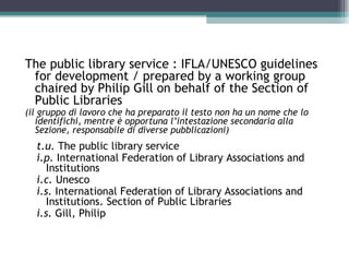 The public library service : IFLA/UNESCO guidelines
 for development / prepared by a working group
 chaired by Philip Gill on behalf of the Section of
 Public Libraries
(il gruppo di lavoro che ha preparato il testo non ha un nome che lo
   identifichi, mentre è opportuna l’intestazione secondaria alla
   Sezione, responsabile di diverse pubblicazioni)
  t.u. The public library service
  i.p. International Federation of Library Associations and
     Institutions
  i.c. Unesco
  i.s. International Federation of Library Associations and
     Institutions. Section of Public Libraries
  i.s. Gill, Philip
 