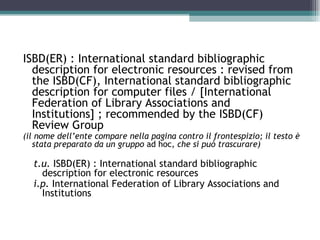 ISBD(ER) : International standard bibliographic
  description for electronic resources : revised from
  the ISBD(CF), International standard bibliographic
  description for computer files / [International
  Federation of Library Associations and
  Institutions] ; recommended by the ISBD(CF)
  Review Group
(il nome dell’ente compare nella pagina contro il frontespizio; il testo è
   stata preparato da un gruppo ad hoc, che si può trascurare)

  t.u. ISBD(ER) : International standard bibliographic
    description for electronic resources
  i.p. International Federation of Library Associations and
    Institutions
 