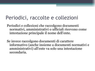 Periodici, raccolte e collezioni
Periodici e collezioni che raccolgono documenti
 normativi, amministrativi o ufficiali ricevono come
 intestazione principale il nome dell’ente.

Se invece raccolgono documenti di carattere
 informativo (anche insieme a documenti normativi e
 amministrativi) all’ente va solo una intestazione
 secondaria.
 