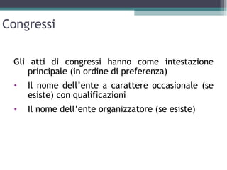 Congressi

 Gli atti di congressi hanno come intestazione
    principale (in ordine di preferenza)
 •   Il nome dell’ente a carattere occasionale (se
     esiste) con qualificazioni
 •   Il nome dell’ente organizzatore (se esiste)
 