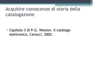 Acquisire conoscenze di storia della
catalogazione


• Capitolo 3 di P.G. Weston. Il catalogo
  elettronico, Carocci, 2002.
 
