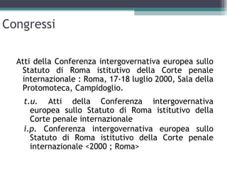 Congressi

  Atti della Conferenza intergovernativa europea sullo
   Statuto di Roma istitutivo della Corte penale
   internazionale : Roma, 17-18 luglio 2000, Sala della
   Protomoteca, Campidoglio.
    t.u. Atti della Conferenza intergovernativa
      europea sullo Statuto di Roma istitutivo della
      Corte penale internazionale
    i.p. Conferenza intergovernativa europea sullo
      Statuto di Roma istitutivo della Corte penale
      internazionale <2000 ; Roma>
 