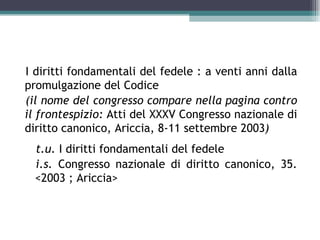 I diritti fondamentali del fedele : a venti anni dalla
promulgazione del Codice
(il nome del congresso compare nella pagina contro
il frontespizio: Atti del XXXV Congresso nazionale di
diritto canonico, Ariccia, 8-11 settembre 2003)
  t.u. I diritti fondamentali del fedele
  i.s. Congresso nazionale di diritto canonico, 35.
  <2003 ; Ariccia>
 