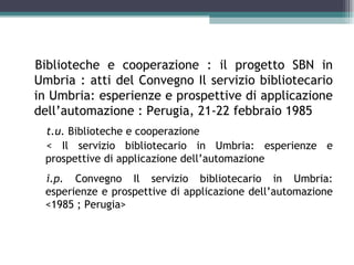 Biblioteche e cooperazione : il progetto SBN in
Umbria : atti del Convegno Il servizio bibliotecario
in Umbria: esperienze e prospettive di applicazione
dell’automazione : Perugia, 21-22 febbraio 1985
 t.u. Biblioteche e cooperazione
 < Il servizio bibliotecario in Umbria: esperienze e
 prospettive di applicazione dell’automazione
 i.p. Convegno Il servizio bibliotecario in Umbria:
 esperienze e prospettive di applicazione dell’automazione
 <1985 ; Perugia>
 