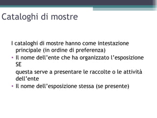 Cataloghi di mostre

  I cataloghi di mostre hanno come intestazione
    principale (in ordine di preferenza)
  • Il nome dell’ente che ha organizzato l’esposizione
    SE
    questa serve a presentare le raccolte o le attività
    dell’ente
  • Il nome dell’esposizione stessa (se presente)
 