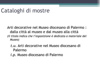 Cataloghi di mostre

  Arti decorative nel Museo diocesano di Palermo :
   dalla città al museo e dal museo alla città
  (il titolo indica che l’esposizione è dedicata a materiale del
     Museo)

    t.u. Arti decorative nel Museo diocesano di
      Palermo
    i.p. Museo diocesano di Palermo
 