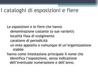 I cataloghi di esposizioni e fiere

  Le esposizioni e le fiere che hanno
    denominazione costante (o sue varianti)
    località fissa di svolgimento
    carattere di periodicità
    un ente apposito o comunque di un’organizzazione
      stabile
  hanno come intestazione principale il nome che
   identifica l’esposizione, senza indicazione
   dell’eventuale numerazione e dell’anno.
 