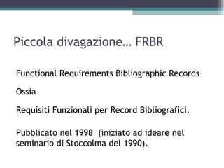 Piccola divagazione… FRBR

Functional Requirements Bibliographic Records

Ossia

Requisiti Funzionali per Record Bibliografici.

Pubblicato nel 1998 (iniziato ad ideare nel
seminario di Stoccolma del 1990).
 