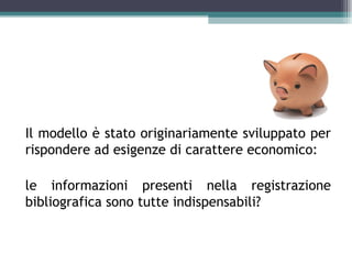 Il modello è stato originariamente sviluppato per
rispondere ad esigenze di carattere economico:

le informazioni presenti nella registrazione
bibliografica sono tutte indispensabili?
 