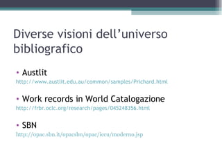 Diverse visioni dell’universo
bibliografico
• Austlit
http://www.austlit.edu.au/common/samples/Prichard.html


• Work records in World Catalogazione
http://frbr.oclc.org/research/pages/045248356.html


• SBN
http://opac.sbn.it/opacsbn/opac/iccu/moderno.jsp
 