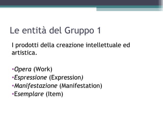 Le entità del Gruppo 1
I prodotti della creazione intellettuale ed
artistica.

•Opera (Work)
•Espressione (Expression)
•Manifestazione (Manifestation)
•Esemplare (Item)
 