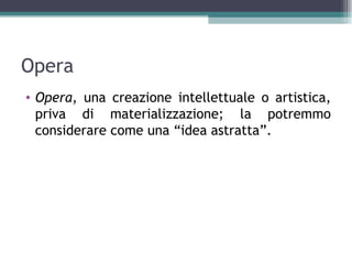 Opera
• Opera, una creazione intellettuale o artistica,
  priva di materializzazione; la potremmo
  considerare come una “idea astratta”.
 