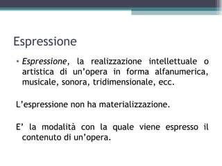 Espressione
• Espressione, la realizzazione intellettuale o
  artistica di un’opera in forma alfanumerica,
  musicale, sonora, tridimensionale, ecc.

L’espressione non ha materializzazione.

E’ la modalità con la quale viene espresso il
 contenuto di un’opera.
 