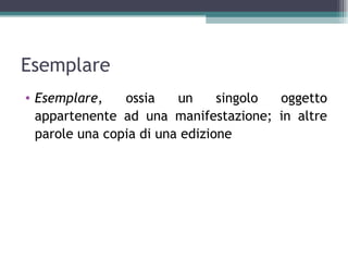 Esemplare
• Esemplare,    ossia    un     singolo oggetto
  appartenente ad una manifestazione; in altre
  parole una copia di una edizione
 