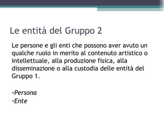Le entità del Gruppo 2
Le persone e gli enti che possono aver avuto un
qualche ruolo in merito al contenuto artistico o
intellettuale, alla produzione fisica, alla
disseminazione o alla custodia delle entità del
Gruppo 1.

•Persona
•Ente
 